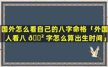 国外怎么看自己的八字命格「外国人看八 🌲 字怎么算出生时间」